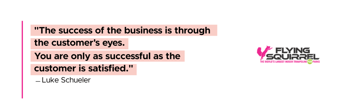 The success of the business is through the customer's eyes. You are only as successful as the customer is satisfied. Luke Schueler, Flying Squirrel